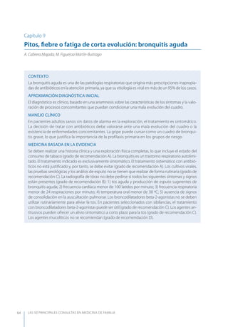 LAS 50 principALeS conSuLtAS en medicinA de fAmiLiA64
Capítulo 9
Pitos, ﬁebre o fatiga de corta evolución: bronquitis aguda
A. Cabrera Majada, M. Figueroa Martín-Buitrago
CONTEXTO
La bronquitis aguda es una de las patologías respiratorias que origina más prescripciones inapropia-
das de antibióticos en la atención primaria, ya que su etiología es viral en más de un 95% de los casos.
APROXIMACIóN DIAGNóSTICA INICIAL
El diagnóstico es clínico, basado en una anamnesis sobre las características de los síntomas y la valo-
ración de procesos concomitantes que puedan condicionar una mala evolución del cuadro.
MANEJO CLÍNICO
En pacientes adultos sanos sin datos de alarma en la exploración, el tratamiento es sintomático.
La decisión de tratar con antibióticos debe valorarse ante una mala evolución del cuadro o la
existencia de enfermedades concomitantes. La gripe puede cursar como un cuadro de bronqui-
tis grave, lo que justifica la importancia de la profilaxis primaria en los grupos de riesgo.
MEDICINA BASADA EN LA EVIDENCIA
Se deben realizar una historia clínica y una exploración física completas, lo que incluye el estado del
consumo de tabaco (grado de recomendación A). La bronquitis es un trastorno respiratorio autolimi-
tado. El tratamiento indicado es exclusivamente sintomático. El tratamiento sistemático con antibió-
ticos no está justiﬁcado y, por tanto, se debe evitar (grado de recomendación A). Los cultivos virales,
las pruebas serológicas y los análisis de esputo no se tienen que realizar de forma rutinaria (grado de
recomendación C). La radiografía de tórax no debe pedirse si todos los siguientes síntomas y signos
están presentes (grado de recomendación B): 1) tos aguda y producción de esputo sugerentes de
bronquitis aguda; 2) frecuencia cardíaca menor de 100 latidos por minuto; 3) frecuencia respiratoria
menor de 24 respiraciones por minuto; 4) temperatura oral menor de 38 ºC; 5) ausencia de signos
de consolidación en la auscultación pulmonar. Los broncodilatadores beta-2-agonistas no se deben
utilizar rutinariamente para aliviar la tos. En pacientes seleccionados con sibilancias, el tratamiento
con broncodilatadores beta-2-agonistas puede ser útil (grado de recomendación C). Los agentes an-
titusivos pueden ofrecer un alivio sintomático a corto plazo para la tos (grado de recomendación C).
Los agentes mucolíticos no se recomiendan (grado de recomendación D).
 