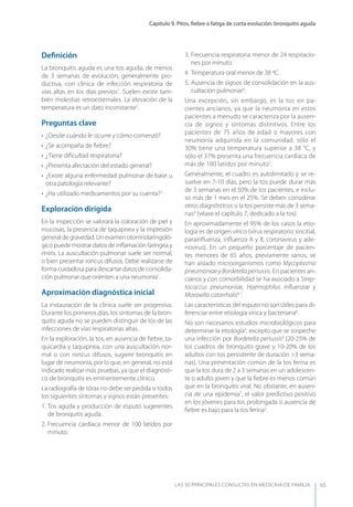 Capítulo 9. Pitos, ﬁebre o fatiga de corta evolución: bronquitis aguda
LAS 50 principALeS conSuLtAS en medicinA de fAmiLiA 65
Deﬁnición
La bronquitis aguda es una tos aguda, de menos
de 3 semanas de evolución, generalmente pro-
ductiva, con clínica de infección respiratoria de
vías altas en los días previos1
. Suelen existir tam-
bién molestias retroesternales. La elevación de la
temperatura es un dato inconstante2
.
Preguntas clave
• ¿Desde cuándo le ocurre y cómo comenzó?
• ¿Se acompaña de ﬁebre?
• ¿Tiene diﬁcultad respiratoria?
• ¿Presenta afectación del estado general?
• ¿Existe alguna enfermedad pulmonar de base u
otra patología relevante?
• ¿Ha utilizado medicamentos por su cuenta?3
Exploración dirigida
En la inspección se valorará la coloración de piel y
mucosas, la presencia de taquipnea y la impresión
general de gravedad. Un examen otorrinolaringoló-
gico puede mostrar datos de inﬂamación faríngea y
rinitis. La auscultación pulmonar suele ser normal,
o bien presentar roncus difusos. Debe realizarse de
forma cuidadosa para descartar datos de consolida-
ción pulmonar que orienten a una neumonía1
.
Aproximación diagnóstica inicial
La instauración de la clínica suele ser progresiva.
Durante los primeros días, los síntomas de la bron-
quitis aguda no se pueden distinguir de los de las
infecciones de vías respiratorias altas.
En la exploración, la tos, en ausencia de ﬁebre, ta-
quicardia y taquipnea, con una auscultación nor-
mal o con roncus difusos, sugiere bronquitis en
lugar de neumonía, por lo que, en general, no está
indicado realizar más pruebas, ya que el diagnósti-
co de bronquitis es eminentemente clínico.
La radiografía de tórax no debe ser pedida si todos
los siguientes síntomas y signos están presentes:
1. Tos aguda y producción de esputo sugerentes
de bronquitis aguda.
2. Frecuencia cardíaca menor de 100 latidos por
minuto.
3. Frecuencia respiratoria menor de 24 respiracio-
nes por minuto.
4. Temperatura oral menor de 38 ºC.
5. Ausencia de signos de consolidación en la aus-
cultación pulmonar4
.
Una excepción, sin embargo, es la tos en pa-
cientes ancianos, ya que la neumonía en estos
pacientes a menudo se caracteriza por la ausen-
cia de signos y síntomas distintivos. Entre los
pacientes de 75 años de edad o mayores con
neumonía adquirida en la comunidad, sólo el
30% tiene una temperatura superior a 38 °C, y
sólo el 37% presenta una frecuencia cardíaca de
más de 100 latidos por minuto5
.
Generalmente, el cuadro es autolimitado y se re-
suelve en 7-10 días, pero la tos puede durar más
de 3 semanas en el 50% de los pacientes, e inclu-
so más de 1 mes en el 25%. Se deben considerar
otros diagnósticos si la tos persiste más de 3 sema-
nas4
(véase el capítulo 7, dedicado a la tos).
En aproximadamente el 95% de los casos la etio-
logía es de origen vírico (virus respiratorio sincitial,
parainﬂuenza, inﬂuenza A y B, coronavirus y ade-
novirus). En un pequeño porcentaje de pacien-
tes menores de 65 años, previamente sanos, se
han aislado microorganismos como Mycoplasma
pneumoniae y Bordetella pertussis. En pacientes an-
cianos y con comorbilidad se ha asociado a Strep-
tococcus pneumoniae, Haemophilus inﬂuenzae y
Moraxella catarrhalis6,7
.
Las características del esputo no son útiles para di-
ferenciar entre etiología vírica y bacteriana8
.
No son necesarios estudios microbiológicos para
determinar la etiología4
, excepto que se sospeche
una infección por Bordetella pertussis6
(20-25% de
los cuadros de bronquitis grave y 10-20% de los
adultos con tos persistente de duración >3 sema-
nas). Una presentación común de la tos ferina es
que la tos dura de 2 a 3 semanas en un adolescen-
te o adulto joven y que la ﬁebre es menos común
que en la bronquitis viral. No obstante, en ausen-
cia de una epidemia7
, el valor predictivo positivo
en los jóvenes para tos prolongada o ausencia de
ﬁebre es bajo para la tos ferina5
.
 