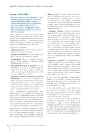 LAS 50 principALeS conSuLtAS en medicinA de fAmiLiA
Capítulo 9. Pitos, ﬁebre o fatiga de corta evolución: bronquitis aguda
66
Manejo clínico (tabla 1)
1. Paciente joven con cuadro desde hace 2 días
de dolor faríngeo, congestión nasal, dolor
torácico retroesternal, ﬁebre moderada,
buen aspecto general y tos no-productiva,
sin disnea; en su exploración física se
encuentra mucosa faríngea de aspecto
eritematoso y una auscultación pulmonar
con roncus difusos
Ante la sospecha de bronquitis aguda en un
paciente sano, no se deben pedir pruebas com-
plementarias y debe enfocarse la intervención al
tratamiento sintomático y a la recomendación de
informar sobre signos de alarma, como ﬁebre per-
sistente, diﬁcultad respiratoria o sibilancias9
.
El tratamiento consiste en:
• Medidas generales: mantener una correcta hi-
dratación y abstenerse de fumar.
• Analgésicos-antitérmicos: paracetamol (1 g/8h
por vía oral hasta un máximo de 4 g/día).
• Antitusígenos: si la tos es seca7
, dextrometor-
fano (15-30 mg hasta 4 veces al día) o codeína
(10-20 mg cada 4-6 horas).
• Broncodilatadores beta-2-agonistas: sólo han
demostrado que mejoran la sintomatología (in-
cluidas tos y disnea) en aquellos pacientes con
evidencia de obstrucción aérea (sibilancias y dis-
minución del ﬂujo espiratorio)10
.
• Pelargonium sidoides (también conocido como
Umckaloabo): es un producto herbario que
puede ser efectivo para aliviar los síntomas de la
bronquitis aguda en adultos y niños. Dos ensayos
mostraron que fue efectivo para aliviar todos los
síntomas, y en particular la tos y la producción de
esputo en adultos con bronquitis aguda11
.
El principal tema de controversia en cuanto al tra-
tamiento farmacológico de la bronquitis aguda es
la indicación de tratamiento antibiótico. Se puede
concluir que, en general, no está indicado el trata-
miento antibiótico, ya que el escaso beneﬁcio ob-
tenido no supera la incidencia de efectos adver-
sos, las consecuencias negativas en los patrones
de resistencia a antibióticos, ni el coste asociado12
.
Ante la constatación de que en la atención primaria
se prescriben muchos más tratamientos antibióticos
de los que están realmente indicados13
, se han pro-
puesto 3 estrategias de prescripción (no-prescrip-
ción, prescripción diferida y prescripción inmediata)3
:
• No-prescripción. Se debe explicar al paciente
que los antibióticos no son necesarios de in-
mediato, porque es probable que no mejoren
los síntomas y porque pueden tener efectos
secundarios, como diarrea, vómitos y erupción
cutánea. Por otro lado, se le debe explicar que, si
empeora o la situación se prolonga, debe volver
para ser reevaluado3
.
• Prescripción diferida. Signiﬁca proporcionar
la prescripción, pero recomendar diferir su uso
con la esperanza de que los síntomas se re-
suelvan primero. En este caso hay que explicar
al paciente que los antibióticos no son necesa-
rios de inmediato, porque es probable que no
mejoren los síntomas y porque pueden tener
efectos secundarios, como diarrea, vómitos y
erupción cutánea. Se le debe asesorar sobre el
uso del antibiótico si no mejora o si se produce
un empeoramiento signiﬁcativo de los síntomas.
Por otro lado, hay que explicarle que, si empeora
o la situación se prolonga, debe volver para ser
reevaluado.
• Prescripción inmediata. Sólo se debe elegir esta
opción en pacientes con comorbilidad asociada
(cardiopulmonar, renal, hepática, enfermedad
neuromuscular, inmunosupresión y ﬁbrosis quís-
tica), ancianos, inmunodeprimidos, o en casos de
exposición a tos ferina, ya que la posibilidad de in-
tervención de bacterias como agente etiológico
del cuadro es más probable9
.
En estos casos, sería adecuado el tratamiento an-
tibiótico con un macrólido: azitromicina (500 mg
el primer día seguido de 250 mg/24h por vía oral
durante 4 días) o claritromicina (500 mg/12h por
vía oral durante 10-14 días)5,9
.
En pacientes con bronquitis aguda de presunta
causa bacteriana, la azitromicina tiende a ser más
efectiva por la menor incidencia de fracaso del tra-
tamiento y de efectos adversos que la amoxicilina
o la amoxicilina-ácido clavulánico14
.
Cuando los médicos estiman que es seguro no
prescribir los antibióticos de inmediato, la no-
prescripción, en lugar de su retraso, dará como re-
sultado, de igual manera, un menor uso posterior
de antibióticos, mientras que la satisfacción de los
pacientes y los resultados de los síntomas se man-
tienen en niveles similares. La prescripción diferida
es efectiva para reducir el uso de antibióticos15
.
 