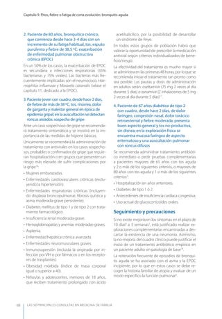 LAS 50 principALeS conSuLtAS en medicinA de fAmiLiA
Capítulo 9. Pitos, ﬁebre o fatiga de corta evolución: bronquitis aguda
68
2. Paciente de 80 años, bronquítico crónico,
que comienza desde hace 3-4 días con un
incremento de su fatiga habitual, tos, esputo
purulento y ﬁebre de 38,5 ºC: exacerbación
de enfermedad pulmonar obstructiva
crónica (EPOC)
En un 50% de los casos, la exacerbación de EPOC
es secundaria a infecciones respiratorias (35%
bacterianas y 15% virales). Las bacterias más fre-
cuentemente implicadas son el neumococo, Hae-
mophilus inﬂuenzae y Moraxela catarralis (véase el
capítulo 11, dedicado a la EPOC).
3. Paciente joven con cuadro, desde hace 2 días,
de ﬁebre de más de 38 ºC, tos, rinorrea, dolor
de garganta y malestar general en época de
epidemia gripal; en la auscultación se detectan
roncus aislados: sospecha de gripe
Ante un caso sospechoso de gripe se recomenda-
rá tratamiento sintomático y se insistirá en la im-
portancia de las medidas de higiene básicas.
Únicamente se recomendará la administración de
tratamiento con antivirales en los casos sospecho-
sos, probables o conﬁrmados de gripe que requie-
ran hospitalización o en grupos que presenten un
riesgo más elevado de sufrir complicaciones por
la gripe16
:
• Mujeres embarazadas.
• Enfermedades cardiovasculares crónicas (exclu-
yendo la hipertensión).
• Enfermedades respiratorias crónicas (incluyen-
do displasia broncopulmonar, ﬁbrosis quística y
asma moderada-grave persistente).
• Diabetes mellitus de tipo 1 y de tipo 2 con trata-
miento farmacológico.
• Insuﬁciencia renal moderada-grave.
• Hemoglobinopatías y anemias moderadas-graves.
• Asplenia.
• Enfermedad hepática crónica avanzada.
• Enfermedades neuromusculares graves.
• Inmunosupresión (incluida la originada por in-
fección por VIH o por fármacos o en los recepto-
res de trasplantes).
• Obesidad mórbida (índice de masa corporal
igual o superior a 40).
• Niños/as y adolescentes, menores de 18 años,
que reciben tratamiento prolongado con ácido
acetilsalicílico, por la posibilidad de desarrollar
un síndrome de Reye.
En todos estos grupos de población habrá que
valorar la oportunidad de prescribir la medicación
antiviral según criterios individualizados de bene-
ﬁcio/riesgo.
La efectividad del tratamiento es mucho mayor si
se administra en las primeras 48 horas, por lo que se
recomienda iniciar el tratamiento tan pronto como
sea posible. Las pautas y dosis de administración
en adultos serán: oseltamivir (75 mg 2 veces al día
durante 5 días) o zanamivir (2 inhalaciones de 5 mg
2 veces al día durante 5 días)17
.
4. Paciente de 67 años diabético de tipo 2
con cuadro, desde hace 2 días, de dolor
faríngeo, congestión nasal, dolor torácico
retroesternal y ﬁebre moderada; presenta
buen aspecto general y tos no-productiva,
sin disnea; en la exploración física se
encuentra mucosa faríngea de aspecto
eritematoso y una auscultación pulmonar
con roncus difusos
Se recomienda administrar tratamiento antibióti-
co inmediato o pedir pruebas complementarias
a pacientes mayores de 65 años con tos aguda
y 2 o más de los siguientes criterios, o mayores de
80 años con tos aguda y 1 o más de los siguientes
criterios3
:
• Hospitalización en años anteriores.
• Diabetes de tipo 1 ó 2.
• Antecedentes de insuﬁciencia cardíaca congestiva.
• Uso actual de glucocorticoides orales.
Seguimiento y precauciones
Si no existe mejoría en los síntomas en el plazo de
10 días8
a 3 semanas3
, está justiﬁcado realizar ex-
ploraciones complementarias encaminadas a des-
cartar la existencia de una neumonía. Asimismo,
la no-mejoría del cuadro clínico puede justiﬁcar el
inicio de un tratamiento antibiótico empírico en
un paciente adulto sin patología de base18
.
La reiteración frecuente de episodios de bronqui-
tis aguda se ha asociado con el asma y la EPOC
incipiente, por lo que en estos casos se debe re-
coger la historia familiar de atopia y evaluar de un
modo especíﬁco la función pulmonar9
.
 