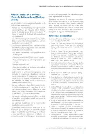 Capítulo 9. Pitos, ﬁebre o fatiga de corta evolución: bronquitis aguda
LAS 50 principALeS conSuLtAS en medicinA de fAmiLiA 69
Medicina basada en la evidencia
(Centre for Evidence-Based Medicine
Oxford)
Las principales recomendaciones basadas en la
evidencia son las siguientes4
:
• Realizar una historia clínica y una exploración fí-
sica completas, lo que incluye el estado del con-
sumo de tabaco (grado de recomendación A)
(véase el capítulo 8, dedicado a la deshabitua-
ción tabáquica).
• Los cultivos virales, pruebas serológicas y análisis
de esputo no deben realizarse de forma rutinaria
(grado de recomendación C).
• La radiografía de tórax no está indicada si todos
los síntomas y signos siguientes están presentes
(grado de recomendación B):
- Tos aguda y expectoración sugestiva de bron-
quitis aguda.
- Frecuencia cardíaca <100 latidos por minuto.
- Frecuencia respiratoria <24 respiraciones por
minuto.
- Temperatura oral <38 ºC.
- Auscultación pulmonar sin focos de consolida-
ción, egofonía o frémito.
• La bronquitis es un trastorno respiratorio auto-
limitado. El tratamiento indicado es exclusiva-
mente sintomático. El tratamiento sistemático
con antibióticos no está justiﬁcado y no deben
ser ofrecidos. Se deben evitar los antibióticos
(grado de recomendación A).
• Los broncodilatadores beta-2-agonistas no se de-
ben utilizar rutinariamente para aliviar la tos. En
pacientes seleccionados con sibilancias, el trata-
miento con broncodilatadores beta-2-agonistas
puede ser útil (grado de recomendación C).
• Los agentes antitusivos pueden ofrecer un alivio
sintomático a corto plazo para la tos (grado de
recomendación C).
• Los agentes mucolíticos no se recomiendan
(grado de recomendación D).
Dos ensayos controlados con asignación al azar
mostraron que el Pelargonium sidoides fue efecti-
vo para aliviar todos los síntomas, y en particular
la tos y la producción de esputo en adultos con
bronquitis aguda. Sin embargo, un tercer estudio
mostró que la preparación fue sólo efectiva para
tratar la producción de esputo11
.
Todavía no hay pruebas de un ensayo controlado
aleatorio para recomendar el uso sistemático de
las hierbas medicinales chinas para la bronquitis
aguda. Además, se desconoce la seguridad de las
hierbas chinas debido a la falta de pruebas toxi-
cológicas de éstas, aunque los efectos adversos se
recogieron en algunos informes de casos19
.
Referencias bibliográﬁcas
1. Farreras P, Rozman C. Medicina interna, 13ª ed. Har-
court-Brace España, 1995; 778.
2. Denny FW, Clyde WA, Glenzen WP. Mycoplasma
pneumoniae disease. Clinical spectrum, pathophy-
siology, epidemiology and control. J Infect Dis 1971;
123-174.
3. Centre for Clinical Practice. Respiratory tract infec-
tions – antibioticrescribing. Prescribing of antibiotics
for self-limiting respiratory tract infections in adults
and children in primary care. London (UK): National
Institute for Health and Clinical Excellence (NICE),
2008; 121 p. (Clinical guideline no. 69).
4. National Guidelines Clearinghouse. Michigan Quality
Improvement Consortium. Management of uncom-
plicated acute bronchitis in adults. Southﬁeld (MI):
Michigan Quality Improvement Consortium, 2008;
1 p.
5. Wenzel RP, Fowler III AA. Acute bronchitis. N Engl J
Med 2006; 355: 2.125-2.130.
6. Redondo Sánchez J, Molero García JM, Muñoz Gu-
tiérrez J, García Velasco G. Problemas infecciosos. En:
V. Casado Vicente y cols., editores. Tratado de medici-
na de familia y comunitaria. Barcelona. semFyC, 2007;
629-630.
7. Cordero Matía E, Alcántara Bellón J de D, Caballero
Granado J, y cols. Aproximación clínica y terapéutica
a las infecciones de las vías respiratorias. Documen-
to de Consenso de la Sociedad Andaluza de Enfer-
medades Infecciosas y de la Sociedad Andaluza de
Medicina de Familia y Comunitaria. Aten Primaria
2007; 39 (4): 209-216.
8. Wong DM, Blumberg DA, Lowe LG. Guidelines for the
use of antibiotics in acute upper respiratory tract in-
fections. Am Family Physician 2006; 74: 956-966.
9. Gómez E, Sangrador A, Casado A. Infecciones del
tracto respiratorio inferior en el adulto. Boletín de uso
racional del medicamento. Servicios de Farmacia de
Atención Primaria. Cantabria. 2009; 1: 1-2.
10. Smucny J, Becker L, Glazier R. Agonistas beta2 para la
bronquitis aguda (revisión Cochrane traducida). En:
La Biblioteca Cochrane Plus, 2008, número 4. Oxford:
 