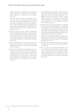 LAS 50 principALeS conSuLtAS en medicinA de fAmiLiA
Capítulo 9. Pitos, ﬁebre o fatiga de corta evolución: bronquitis aguda
70
Update Software Ltd. Disponible en http://www.
update-software.com. (Traducida de The Cochrane
Library, 2008, Issue 3. Chichester, UK: John Wiley &
Sons, Ltd.)
11. Timmer A, Günther J, Rücker G, Motschall E, Antes G,
Kern WV. Extracto de Pelargonium sidoides para las
infecciones respiratorias agudas (revisión Cochrane
traducida). En: La Biblioteca Cochrane Plus, 2008, nú-
mero 4. Oxford: Update Software Ltd. Disponible en
http://www.update-software.com. (Traducida deThe
Cochrane Library, 2008, Issue 3. Chichester, UK: John
Wiley & Sons, Ltd.)
12. Smucny J, Fahey T, Becker L, Glazier R. Antibióticos
para la bronquitis aguda (revisión Cochrane traduci-
da). En: La Biblioteca Cochrane Plus, 2008, número 4.
Oxford: Update Software Ltd. Disponible en http://
www.update-software.com. (Traducida deThe Coch-
rane Library, 2008, Issue 3. Chichester, UK: John Wiley
& Sons, Ltd.)
13. Llor C, Cots JM, Bjerrum L, y cols. Prescripción de an-
tibióticos en las infecciones del tracto respiratorio y
factores predictores de su utilización. Aten Primaria
2010; 42 (1): 28-36.
14. Panpanich R, Lerttrakarnnon P, Laopaiboon M. Azitro-
micina para el tratamiento de infecciones del tracto
respiratorio inferior (revisión Cochrane traducida). En:
La Biblioteca Cochrane Plus, 2008, número 4. Oxford:
Update Software Ltd. Disponible en http://www.
update-software.com. (Traducida de The Cochrane
Library, 2008, Issue 3. Chichester, UK: John Wiley &
Sons, Ltd.)
15. Spurling GKP, Del Mar C, Dooley L, Foxlee R. Adminis-
tración diferida de antibióticos para las infecciones
respiratorias (revisión Cochrane traducida). En: La
Biblioteca Cochrane Plus, 2010, número 1. Oxford:
Update Software Ltd. Disponible en http://www.
update-software.com. (Traducida de The Cochrane
Library, 2007, Issue 3. Art. no.: CD004417. Chichester,
UK: John Wiley & Sons, Ltd.)
16. Recomendaciones para profesionales de atención
primaria sobre el manejo diagnóstico y terapeútico
de la infección por el virus pandémico (H1N1) 2009
y la organización de la asistencia. Ministerio de Sani-
dad y Política Social. Disponible en http://www.msc.
es/profesionales/saludPublica/gripeA/guiasProtoco-
losInf/pdf/09-12-02-atencionPrimaria.pdf.
17. JeﬀersonT, Jones M, Doshi P, Del Mar C. Neuraminida-
se inhibitors for preventing and treating inﬂuenza in
healthy adults: systematic review and metaanalysis.
BMJ 2009; 339: b5.106.
18. Ruiz de Adana R. Manual de diagnóstico y terapéuti-
ca médica en atención primaria, 3ª ed. Díaz de San-
tos, 2001; 148.
19. Wei J, Ni J, Wu T, y cols. Hierbas medicinales chinas
para la bronquitis aguda (revisión Cochrane traduci-
da). En: La Biblioteca Cochrane Plus, 2008, número 2.
Oxford: Update Software Ltd. Disponible en http://
www.update-software.com. (Traducida deThe Coch-
rane Library, 2008, Issue 2. Chichester, UK: John Wiley
& Sons, Ltd.)
 