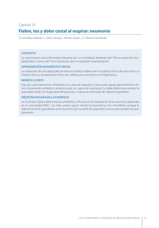LAS 50 principALeS conSuLtAS en medicinA de fAmiLiA 71
Capítulo 10
Fiebre, tos y dolor costal al respirar: neumonía
D. González Gallardo, C. Zafra Urango, I. Herrero Durán, J. C. Moreno Fernández
CONTEXTO
La neumonía es una enfermedad relevante por su mortalidad: alrededor del 15% en pacientes hos-
pitalizados y menos del 1% en pacientes que no requieren hospitalización.
APROXIMACIóN DIAGNóSTICA INICIAL
La realización de una radiografía de tórax es imprescindible ante la sospecha clínica de neumonía. La
historia clínica y la exploración física son válidas para orientarse en el diagnóstico.
MANEJO CLÍNICO
Hay que usar tratamiento sintomático en casos de traqueitis o bronquitis aguda (generalmente víri-
ca) y tratamiento antibiótico empírico ante un cuadro de neumonía. Se debe determinar siempre la
gravedad inicial y el riesgo basal del paciente, y valorar la necesidad de ingreso hospitalario.
MEDICINA BASADA EN LA EVIDENCIA
La Cochrane Library determina los antibióticos eﬁcaces en el tratamiento de la neumonía adquirida
en la comunidad (NAC). Los más usados siguen siendo la amoxicilina y los macrólidos, aunque la
relevancia de las quinolonas va en aumento por su perﬁl de seguridad y las escasas resistencias que
presentan.
 