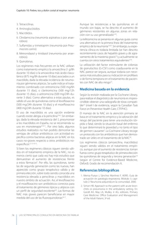LAS 50 principALeS conSuLtAS en medicinA de fAmiLiA
Capítulo 10. Fiebre, tos y dolor costal al respirar: neumonía
74
3. Tetraciclinas.
4. Aminoglucósidos.
5. Macrólidos.
6. Clindamicina (neumonía aspirativa o por anae-
robios).
7. Sulfamidas y trimetoprim (neumonía por Pneu-
mocistis carinii).
8. Metronidazol y tinidazol (neumonía por anae-
robios).
9. Quinolonas.
Los regímenes más frecuentes en la NAC utilizan
como tratamiento empírico la amoxicilina (1 g/8h
durante 10 días) o la amoxicilina más ácido clavu-
lánico (875 mg/8h durante 10 días) asociados a un
macrólido, dada la elevada incidencia de neumo-
nía por gérmenes atípicos. Se suele indicar el trata-
miento combinado con eritromicina (500 mg/6h
durante 15 días), o claritromicina (500 mg/12h
durante 15 días), o azitromicina (500 mg/24h du-
rante 3 días). Como alternativa a estas pautas, es
válido el uso de quinolonas como el levoﬂoxacino
(500 mg/24h durante 10 días) y el moxiﬂoxacino
(400 mg/24h durante 10 días).
El uso de macrólidos es una opción evidente
cuando existe alergia a la penicilina7,8,9
. Sin embar-
go, dada la elevada resistencia del S. pneumoniae
a los macrólidos en España, no se recomienda su
uso en monoterapia4,10,11
. Por otro lado, algunos
estudios realizados no han podido demostrar las
ventajas de utilizar antibióticos con actividad es-
pecíﬁca contra bacterias atípicas en la NAC en los
casos no-graves respecto a otros antibióticos no-
especíﬁcos12,13,14,15
.
Si bien los regímenes clásicos siguen siendo váli-
dos en el tratamiento empírico de la NAC, no es
menos cierto que cada vez hay más estudios que
demuestran el aumento de resistencias frente
a estos fármacos6
. Por ello, las quinolonas, tanto
las de segunda generación como las nuevas, han
aparecido como grupo terapéutico válido y de
primera elección, sobre todo siendo conocida una
resistencia elevada a penicilinas y macrólidos en
nuestro ámbito de actuación. Así, el levoﬂoxacino
y el moxiﬂoxacino son antibióticos correctos para
el tratamiento de gérmenes típicos y atípicos con
un perﬁl de seguridad excelente6,9
. Las formas de
NAC más graves parecen beneﬁciarse en mayor
medida del uso de las ﬂuoroquinolonas16,17
.
Aunque las resistencias a las quinolonas en el
mundo son bajas, se ha descrito el aumento de
gérmenes resistentes en algunas zonas en rela-
ción con su uso generalizado3,18
.
La telitromicina se presenta en algunas guías como
una alternativa en la primera línea del tratamiento
empírico de la neumonía19,20
. Sin embargo, su expe-
riencia clínica es todavía limitada (se han descrito
recientemente casos de hepatitis graves y de agra-
vamiento de la miastenia gravis21
) y actualmente se
cuenta con otros tratamientos equivalentes3,10
.
La utilización del factor estimulante de colonias
de granulocitos (G-CSF) como coadyuvante en la
NAC parece ser segura, aunque todavía son nece-
sarios más estudios para su indicación en proﬁlaxis
o de forma temprana en el tratamiento de pacien-
tes con NAC de alto riesgo22
.
Medicina basada en la evidencia
Según la revisión realizada por la Cochrane Library,
para realizar el diagnóstico de neumonía es impres-
cindible obtener una radiografía de tórax compati-
ble23
(nivel I de evidencia, según la Canadian Task
Force on Preventive Health Care, CTFPHC).
El manejo de la NAC en la atención primaria se
basa en el tratamiento empírico y la valoración del
riesgo del paciente para tener una evolución tór-
pida o fatal, siendo la situación basal del enfermo
lo que determinará la gravedad y no tanto el tipo
de germen causante5
. La Cochrane Library recoge
un protocolo con los antibióticos que han demos-
trado ser útiles en el tratamiento de la NAC24
.
Los regímenes clásicos (amoxicilina, macrólidos)
siguen siendo válidos en el tratamiento empíri-
co, aunque por el aumento de resistencias toman
fuerza como grupo terapéutico de primera elección
las quinolonas de segunda y tercera generación16
(según el Centre for Evidence-Based Medicine,
Oxford). Grado de recomendación A.
Referencias bibliográﬁcas
1. Mensa Pueyo J, Sánchez Martínez F. AERIS. Guía de
actuación en patología respiratoria. Módulo 3, capí-
tulo 2: Neumonía adquirida en la comunidad. 2000.
2. Simon HB. Approach to the patient with acute bron-
chitis or pneumonia in the ambulatory setting. En:
Goroll AH, May LA, Mulley Jr AG, editores. Primary
Care Medicine: Oﬃce Evaluation and Management
of the Adult Patient, 3ª ed.
 