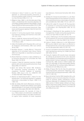 Capítulo 10. Fiebre, tos y dolor costal al respirar: neumonía
LAS 50 principALeS conSuLtAS en medicinA de fAmiLiA 75
3. Carbonara S, Stano F, Scotto G, y cols. The correct
approach to community-acquired pneumonia in
immunocompetent adults: review of current guideli-
nes. New Microbiol 2008; 31(1): 1-18.
4. Alfageme I, Aspa J, Bello S, y cols. Normativa para el diag-
nóstico y el tratamiento de la neumonía adquirida en la
comunidad. Sociedad Española de Neumología y Cirugía
Torácica(SEPAR).ArchBronconeumol2005;41(5):272-289.
5. Cunha BA. Community-acquired pneumonia. Diag-
nostic and therapeutic approach. Med Clin North Am
2001; 85 (1): 43-77.
6. Guthrie R. Community-acquired lower respiratory
tract infections. Etiology and treatment. Chest 2001;
120: 2.021-2.034.
7. Mensa J, Gatell JM, Jiménez de Anta MT, Prats G, Do-
mínguez-Gil A. Guía de terapéutica antimicrobiana,
14 ed. Masson, 2004.
8. Gilbert DN, Moellering RC, Eliopoulos GM, y cols. Guía
de terapéutica antimicrobiana, 2006. Guía Sanford,
36ª ed. 2007.
9. Bembibre Vázquez L, Lamelo Alfonsín F. Neumonía
adquirida en la comunidad. Guías clínicas Fisterra,
2009; 9 (2). Disponible en www.ﬁsterra.com/guías2/
neumonia.asp.
10. Álvarez Martínez CJ. Nuevos o viejos antibióticos en
la neumonía adquirida en la comunidad. Rev Patol
Respir 2006; 9 (2): 89-94.
11. Gutiérrez F, Masiá M. Improving outcomes of elderly
patients with community-acquired pneumonia. Drugs
Aging 2008; 25 (7): 585-610.
12. Bjerre LM, Verheij TJM, Kochen MM. Antibiotics
for community acquired pneumonia in adult
outpatients. Cochrane Database of Systematic
Reviews 2009, Issue 4, Art. no.: CD002109. DOI:
10.1002/14651858. CD002109.pub3.
13. Maimon N, Nopmaneejumruslers C, Marras TK. Anti-
bacterial class is not obviously important in outpatient
pneumonia: a meta-analysis. Eur Respir J 2008; 31 (5):
1.068-1.076.
14. Mills GD, Oehley MR, Arrol B. Eﬀectiveness of beta lac-
tam antibiotics compared with antibiotics active against
atypical pathogens in non-severe community acquired
pneumonia: meta-analysis. BMJ 2005; 330 (7.489): 456.
15. Contopoulos-Ioannidis DG, Ioannidis JP, Chew P,
Lau J. Meta-analysis of randomized controlled trials
on the comparative eﬃcacy and safety of azithromy-
cin against other antibiotics for lower respiratory
tract infections. J Antimicrob Chemother 2001; 48 (5):
691-703.
16. Vardakas KZ, Siempos II, Grammatikos A, y cols. Respi-
ratory ﬂuoroquinolones for the treatment of commu-
nity-acquired pneumonia: a meta-analysis of randomi-
zed controlled trials. CMAJ 2008; 179 (12): 1.269-1.277.
17. Salkind AR, Cuddy PG, Foxworth JW. Fluoroquinolo-
ne treatment of community-acquired pneumonia:
a meta-analysis. Ann Pharmacother 2002; 36 (12):
1.938-1.943.
18. Armitage K, Woodhead M. New guidelines for the
managemente of adult community-acquired pneu-
monia. Curr Opin Infect Dis 2007; 20: 120-170.
19. Lorenz J. Telithromycin: the ﬁrst ketolide antibacterial
for the treatment of community acquired respiratory
tract infections. Int J Clin Pract 2003; 57 (6): 519-529.
20. Carbon C, Moola S, Velancsics I, y cols. Telithromycin
800 mg once daily for seven days is an eﬀective to-
lerated treatment for community-acquired pneumo-
nia. Clin Microbiol Infect 2003; 9 (7): 691-703.
21. young D. Limit ketek to pneumonia, experts advise: ad-
visers urge black-box warning. Am J Health Syst Pharm
2007; 64 (2): 124-125.
22. Cheng AC, Stephens DP, Currie BJ. Factor estimulante
de colonias de granulocitos (G-CSF) como adyuvante
de los antibióticos en el tratamiento de la neumonía en
adultos (revisión Cochrane traducida). En: La Biblioteca
Cochrane Plus, 2008, número 4. Oxford: Update Soft-
ware Ltd. Disponible en http://www.update-software.
com. (Traducida deThe Cochrane Library, 2008, Issue 3.
Chichester, UK: JohnWiley & Sons, Ltd.)
23. Metlay JP, Kapoor WN, Fine MJ. Does this patient have
community-acquired pneumonia? Diagnosing pneu-
monia by history and physical examination. JAMA 1997;
278 (17): 1.440-1.445.
24. Bjerre LM,VerheijT, Kochen MM, Hoepelman IM, y cols.
Antibióticos para la neumonía adquirida en la comu-
nidad en pacientes adultos ambulatorios (revisión
Cochrane traducida). En La Biblioteca Cochrane Plus,
2008, número 4. Oxford: Update Sotfware Ltd. Dispo-
nible en http://www.update-software.com (Traducida
de The Cochrane Library, 2008, Issue 3. Chichester, UK:
John Wiley & Sons, Ltd.)
 