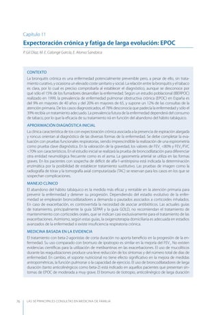 LAS 50 principALeS conSuLtAS en medicinA de fAmiLiA76
Capítulo 11
Expectoración crónica y fatiga de larga evolución: EPOC
P. Gil Díaz, M. E. Calonge García, E. Alonso Sandoica
CONTEXTO
La bronquitis crónica es una enfermedad potencialmente prevenible pero, a pesar de ello, sin trata-
miento curativo, y ocasiona un elevado coste sanitario y social. La relación entre la bronquitis y el tabaco
es clara, por lo cual es preciso comprobarla al establecer el diagnóstico, aunque se desconoce por
qué sólo el 15% de los fumadores desarrollan la enfermedad. Según un estudio poblacional (IBERPOC)
realizado en 1999, la prevalencia de enfermedad pulmonar obstructiva crónica (EPOC) en España es
del 9% en mayores de 40 años y del 20% en mayores de 65, y supone un 12% de las consultas de la
atención primaria. De los casos diagnosticados, el 78% desconocía que padecía la enfermedad y sólo el
39% recibía un tratamiento adecuado. La prevalencia futura de la enfermedad dependerá del consumo
de tabaco, por lo que la eﬁcacia de su tratamiento irá en función del abandono del hábito tabáquico.
APROXIMACIóN DIAGNóSTICA INICIAL
La clínica característica de tos con expectoración crónica asociada a la presencia de espiración alargada
y roncus orientan al diagnóstico de las diversas formas de la enfermedad. Se debe completar la eva-
luación con pruebas funcionales respiratorias, siendo imprescindible la realización de una espirometría
como prueba clave diagnóstica. En la valoración de la gravedad, los valores de FEV1
<80% y FEV1
/FVC
<70% son característicos. En el estudio inicial se realizará la prueba de broncodilatación para diferenciar
otra entidad neumológica frecuente como es el asma. La gasometría arterial se utiliza en las formas
graves. En los pacientes con sospecha de déﬁcit de alfa-1-antitripsina está indicada la determinación
enzimática por la posibilidad de establecer tratamiento sustitutivo. Las pruebas de imagen como la
radiografía de tórax y la tomografía axial computarizada (TAC) se reservan para los casos en los que se
sospechan complicaciones.
MANEJO CLÍNICO
El abandono del hábito tabáquico es la medida más eﬁcaz y rentable en la atención primaria para
prevenir la enfermedad y detener su progresión. Dependiendo del estadio evolutivo de la enfer-
medad se emplearán broncodilatadores a demanda o pautados asociados a corticoides inhalados.
En caso de exacerbación, es controvertida la necesidad de asociar antibióticos. Las actuales guías
de tratamiento, principalmente la guía SEPAR y la guía GOLD, no recomiendan el tratamiento de
mantenimiento con corticoides orales, que se indican casi exclusivamente para el tratamiento de las
exacerbaciones. Asimismo, según estas guías, la oxigenoterapia domiciliaria es adecuada en estadios
avanzados de la enfermedad si existe insuﬁciencia respiratoria crónica.
MEDICINA BASADA EN LA EVIDENCIA
El tratamiento con beta-2-agonistas de corta duración no aporta beneﬁcio en la progresión de la en-
fermedad. Su uso comparado con bromuro de ipratropio es similar en la mejoría del FEV1
. No existen
evidencias cientíﬁcas para la utilización de metilxantinas en las exacerbaciones. El uso de mucolíticos
durante las reagudizaciones produce una leve reducción de los síntomas y del número total de días de
enfermedad. En cambio, el soporte nutricional no tiene efecto signiﬁcativo en la mejora de medidas
antropométricas, la función pulmonar o la capacidad de ejercicio. El uso de broncodilatadores de larga
duración (tanto anticolinérgicos como beta-2) está indicado en aquellos pacientes que presentan sín-
tomas de EPOC de moderada a muy grave. El bromuro de tiotropio, anticolinérgico de larga duración
 