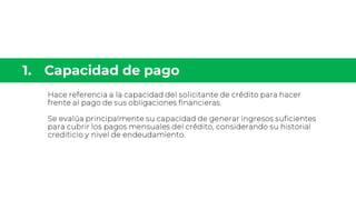 Hace referencia a la capacidad del solicitante de crédito para hacer
frente al pago de sus obligaciones financieras.
Se evalúa principalmente su capacidad de generar ingresos suficientes
para cubrir los pagos mensuales del crédito, considerando su historial
crediticio y nivel de endeudamiento.
 