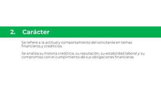 Se refiere a la actitud y comportamiento del solicitante en temas
financieros y crediticios.
Se analiza su historia crediticia, su reputación, su estabilidad laboral y su
compromiso con el cumplimiento de sus obligaciones financieras.
 