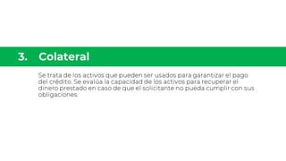 Se trata de los activos que pueden ser usados para garantizar el pago
del crédito. Se evalúa la capacidad de los activos para recuperar el
dinero prestado en caso de que el solicitante no pueda cumplir con sus
obligaciones.
 