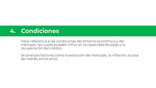 Hace referencia a las condiciones del entorno económico y del
mercado, las cuales pueden influir en la capacidad de pago y la
recuperación del crédito.
Se analizan factores como la evolución del mercado, la inflación, la tasa
de interés, entre otros.
 