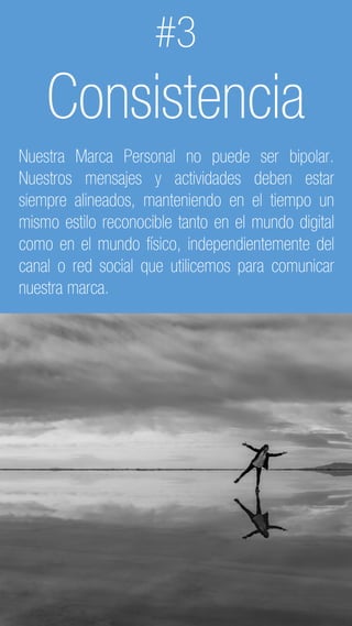 C2 General
#3
Consistencia
Nuestra Marca Personal no puede ser bipolar.
Nuestros mensajes y actividades deben estar
siempre alineados, manteniendo en el tiempo un
mismo estilo reconocible tanto en el mundo digital
como en el mundo físico, independientemente del
canal o red social que utilicemos para comunicar
nuestra marca.
 