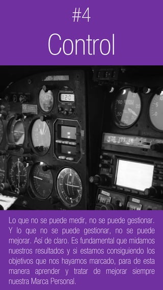 C2 General
Lo que no se puede medir, no se puede gestionar.
Y lo que no se puede gestionar, no se puede
mejorar. Así de claro. Es fundamental que midamos
nuestros resultados y si estamos consiguiendo los
objetivos que nos hayamos marcado, para de esta
manera aprender y tratar de mejorar siempre
nuestra Marca Personal.
#4
Control
 