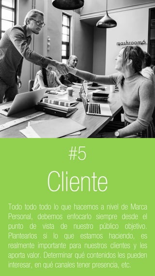 C2 General
#5
Cliente
Todo todo todo lo que hacemos a nivel de Marca
Personal, debemos enfocarlo siempre desde el
punto de vista de nuestro público objetivo.
Plantearlos si lo que estamos haciendo, es
realmente importante para nuestros clientes y les
aporta valor. Determinar qué contenidos les pueden
interesar, en qué canales tener presencia, etc.
 