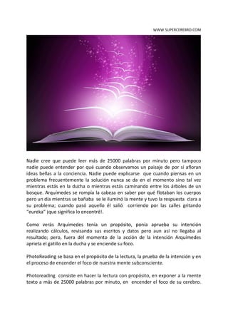 WWW.SUPERCEREBRO.COM




Nadie cree que puede leer más de 25000 palabras por minuto pero tampoco
nadie puede entender por qué cuando observamos un paisaje de por sí afloran
ideas bellas a la conciencia. Nadie puede explicarse que cuando piensas en un
problema frecuentemente la solución nunca se da en el momento sino tal vez
mientras estás en la ducha o mientras estás caminando entre los árboles de un
bosque. Arquímedes se rompía la cabeza en saber por qué flotaban los cuerpos
pero un día mientras se bañaba se le iluminó la mente y tuvo la respuesta clara a
su problema; cuando pasó aquello él salió corriendo por las calles gritando
“eureka” ¡que significa lo encontré!.

Como verás Arquímedes tenía un propósito, ponía aprueba su intención
realizando cálculos, revisando sus escritos y datos pero aun así no llegaba al
resultado; pero, fuera del momento de la acción de la intención Arquímedes
aprieta el gatillo en la ducha y se enciende su foco.

PhotoReading se basa en el propósito de la lectura, la prueba de la intención y en
el proceso de encender el foco de nuestra mente subconsciente.

Photoreading consiste en hacer la lectura con propósito, en exponer a la mente
texto a más de 25000 palabras por minuto, en encender el foco de su cerebro.
 