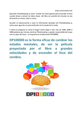 WWW.SUPERCEREBRO.COM

Aprender PhotoReading es como instalar los interruptores para encender el foco
cuando desee y extraer las ideas claves del libro en cuestión de minutos en vez
de hacerlo en meses, años o nunca.

Acceder al subconsciente y sacar la información deseada con PhotoReading es
como sacar agua de un pozo profundo con la ayuda de la rueda.

Y ahora la pregunta es cómo lo hago? Como llegar a leer más de 1000, 2000 o
3000 palabras por minuto, dominar Photoreading y quedar sorprendido de lo que
uno es capaz de hacer. La respuesta es simplemente DP100000.


DP100000 es la forma eficaz de cambiar los
estados mentales, de ver la película
proyectada por el libro a grandes
velocidades y de encender el foco del
cerebro.
 