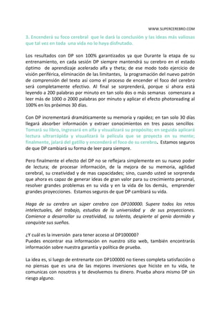 WWW.SUPERCEREBRO.COM

3. Encenderá su foco cerebral que le dará la conclusión y las ideas más valiosas
que tal vez en toda una vida no lo haya disfrutado.

Los resultados con DP son 100% garantizados ya que Durante la etapa de su
entrenamiento, en cada sesión DP siempre mantendrá su cerebro en el estado
óptimo de aprendizaje acelerado alfa y theta; de ese modo todo ejercicio de
visión periférica, eliminación de las limitantes, la programación del nuevo patrón
de comprensión del texto así como el proceso de encender el foco del cerebro
será completamente efectivo. Al final se sorprenderá, porque si ahora está
leyendo a 200 palabras por minuto en tan solo dos o más semanas comenzara a
leer más de 1000 o 2000 palabras por minuto y aplicar el efecto photoreading al
100% en los próximos 30 días.

Con DP incrementará dramáticamente su memoria y rapidez; en tan solo 30 días
llegará absorber información y extraer conocimientos en tres pasos sencillos:
Tomará su libro, ingresará en alfa y visualizará su propósito; en seguida aplicará
lectura ultrarrápida y visualizará la película que se proyecta en su mente;
finalmente, jalará del gatillo y encenderá el foco de su cerebro. Estamos seguros
de que DP cambiará su forma de leer para siempre.

Pero finalmente el efecto del DP no se reflejara simplemente en su nuevo poder
de lectura; de procesar información, de la mejora de su memoria, agilidad
cerebral, su creatividad y de mas capacidades; sino, cuando usted se sorprenda
que ahora es capaz de generar ideas de gran valor para su crecimiento personal,
resolver grandes problemas en su vida y en la vida de los demás, emprender
grandes proyecciones. Estamos seguros de que DP cambiará su vida.

Haga de su cerebro un súper cerebro con DP100000. Supere todos los retos
intelectuales, del trabajo, estudios de la universidad y de sus proyecciones.
Comience a desarrollar su creatividad, su talento, despierte al genio dormido y
conquiste sus sueños.

¿Y cuál es la inversión para tener acceso al DP100000?
Puedes encontrar esa información en nuestro sitio web, también encontrarás
información sobre nuestra garantía y política de prueba.

La idea es, si luego de entrenarte con DP100000 no tienes completa satisfacción o
no piensas que es una de las mejores inversiones que hiciste en tu vida, te
comunicas con nosotros y te devolvemos tu dinero. Prueba ahora mismo DP sin
riesgo alguno.
 