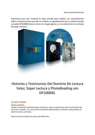 WWW.SUPERCEREBRO.COM


Esperamos que este material le haya servido para ampliar sus conocimientos
sobre el potencial que esconde su cerebro. Le agradecemos por su valioso tiempo
y pruebe DP100000 ahora mismo sin riesgo alguno, y si no estaremos en contacto
de todas maneras.




Historias y Testimonios Del Dominio De Lectura
   Veloz, Súper Lectura y PhotoReading con
                  DP100000.
 