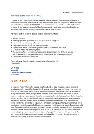 WWW.SUPERCEREBRO.COM



A LOS 3 DIAS
Saludos Cordiales,
Desde la Ciudad de Quetzaltenango Guatemala, Lugar en donde paso más el movimiento del
sismo de 7.2 grados. Un susto alarmó la población guatemalteco en donde hubo pérdidas de
vidas humanas y viviendas...

Espero que para mañana las cosas sean diferentes,

Y esto es lo que he vivido con el CURSO:

Es un curso que está transformando mis viejos hábitos, es algo extraordinario. Antes yo leía
palabra por palabra y me costaba retener la información. Hoy con la ayuda en pocos días todo
ha cambiado. En mi opinión DP100000 es una herramienta que cambia la vida y la forma de
pensar y de ver las cosas. ¡Increíble! Siento que soy más espiritual o como otros lo dirían soy
más intuitivo lo que me permite comprender la esencia de las cosas.

Y Durante los tres primeros días de Practica he experimentado:

1. Sueños extraños
2. No tengo palabras que decir, pero recuerdo bien las imágenes.
3. Hay momentos me quedo reflexivo.
4. Hay una voz dentro de mí, me cuesto entender
5. Experimento sensaciones de relajamiento por todos lados de mi cuerpo.
6. La música me da más energía y relax.
7. Y lo más extraño es que siento una sensación de cambio en mis OJOS, un cambio
   que es algo raro, es como estar dando un efecto de ver las cosas de otra forma.
8. De Momento soy feliz y tranquilo.

Y más adelante durante mí entrenamiento estaré enviando más de mis experiencias.

Un abrazo
Manuel P
Ciudad de Quetzaltenango-Guatemala


A los 15 días
El curso me ha servido mucho no solo para leer, también para mi vida personal, antes me
acostaba con el tv prendido, ahora antes de acostarme coloco una colchoneta y me ciento en
posición de meditación medito media hora antes de dormir, desde que estoy haciendo esto
estoy descansando mejor, aunque en los primeros días y en ocasiones me siento un poco
incómodo, ejemplo: cuando uno cierra los ojos sabe totalmente lo que sucede alrededor si
alguien entra a la habitación en total silencio sientes la presencia de aquella persona, te vuelves
más perceptivo. Bueno lo que sucede es que en ocasiones me siento como si no estuviese solo
como si sintiera la presencia de alguien, me entra como una pequeña angustia, continuo con la
 