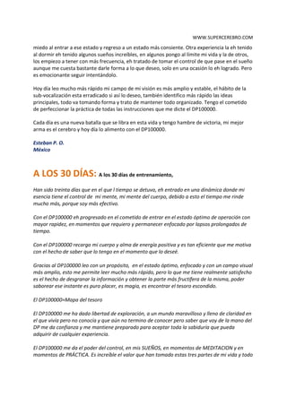 WWW.SUPERCEREBRO.COM
entendiera el significado y valor de cada pensamiento con el que tengo contacto, estando en
ese estado y cuando salgo del trance sigo percibiendo el significado y valor de cada objeto de
cada persona con la que interactuó, es una sensación increíble, encantadora. Otras veces siento
miedo al entrar a ese estado y regreso a un estado más consiente. Otra experiencia la he tenido
al dormir he tenido algunos sueños increíbles, en algunos pongo al límite mi vida, muchos los
empiezo a tener con más frecuencia, he tratado de tomar el control de que pase en el sueño
aunque me cuesta bastante darle forma a lo que deseo, solo en una ocasión lo he logrado. Pero
es emocionante seguir intentándolo.

Hoy día leo mucho más rápido mi campo de mi visión es más amplio y estable, el hábito de la
sub-vocalización esta erradicado si así lo deseo, también identifico más rápido las ideas
principales, todo va tomando forma y trato de mantener todo organizado. Tengo el cometido
de perfeccionar la práctica de todas las instrucciones que me dicte el DP100000.

Cada día es una nueva batalla que se libra en esta vida y tengo hambre de victoria, mi mejor
arma es el cerebro y hoy día lo alimento con el DP100000.

Esteban P. O.
México


A LOS 30 DÍAS: A los 30 días de entrenamiento,
Han sido treinta días que en el que l tiempo se detuvo, he entrado en una dinámica donde mi
esencia tiene el control de mi mente, mi mente del cuerpo, debido a esto el tiempo me rinde
mucho más, porque soy más efectivo.

Con el DP100000 he progresado en el cometido de entrar en el estado óptimo de operación con
mayor rapidez, en momentos que requiero y permanecer enfocado por lapsos prolongados de
tiempo.

Con el DP100000 recargo mi cuerpo y alma de energía positiva y es tan eficiente que me motiva
con el hecho de saber que lo tengo en el momento que lo deseé.

Gracias al DP100000 leo con un propósito, en el estado óptimo, enfocado y con un campo visual
más amplio, esto me permite leer mucho más rápido, pero lo que me tiene realmente satisfecho
es el hecho de desgranar la información y obtener la parte más fructífera de la misma, poder
saborear ese instante es puro placer, es magia, es encontrar el tesoro escondido.

El DP100000=Mapa del tesoro

El DP100000 me ha dado libertad de exploración, a un mundo maravilloso y lleno de claridad en
el que vivía pero no conocía y que aún no termino de conocer pero saber que voy de la mano del
DP me da confianza y me mantiene preparado para aceptar toda la sabiduría que pueda
adquirir de cualquier experiencia.
 