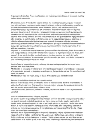 WWW.SUPERCEREBRO.COM
El DP100000 me da el poder del control, en mis SUEÑOS, en momentos de MEDITACION y en
momentos de PRÁCTICA. Es increíble el valor que han tomado estas tres partes de mi vida y todo
lo que aprendo de ellas. Tengo muchas cosas por mejorar pero siento que he avanzado mucho y
quiero seguir avanzando.

Eh obtenido frutos de mis Sueños y de los demás, me cuesta darles valor porque a veces son
muy alternativos en cuanto escenarios y experiencias sin embargo eh alcanzado a rasguñar un
poco de conocimiento al analizarlos desde diferentes ópticas y me encanta soñar cosas
extraordinarias sigo experimentando. Eh compartido mi experiencia con el DP con algunas
personas, les comento de mis sueños y otras experiencias, una persona con la que comparto
mis experiencias, me comenta que casi no recuerda nada de lo que sueña sin embargo días
después de la charla, comento que tuvo un sueño en el cual ella quería obtener algo pero estaba
otra persona a la cual identifico perfectamente y que le bloqueaba para que no alcanzara su
objetivo, ella pasaba ese obstáculo y la persona aparecía de nuevo y colocaba un nuevo
obstáculo, fue la constante del sueño, sin embargo dice que siguió luchando intensamente hasta
que por fin logro su objetivo, esta persona fue muy representativa en una experiencia de su
vida, pero quedo en el pasado.
Llegamos a la conclusión de que la persona que apareció en el sueño tomo forma de un miedo o
una inseguridad que existe dentro de ella misma y que no la deja lograr lo que ella desea, pero
después de ese sueño también consiguió superar el miedo, es como si a través del sueño
encontró la cura a ese mal. Y comentamos que ahora tendrá que poner en práctica la cura en la
vida cotidiana para lograr lo que ella deseé.

La cura (mezcla: un propósito, amor, voluntad, perseverancia y coraje) tal vez hayan otros
factores pero esos detectamos.
Meditación, es un viaje a mi interior a mi alma donde desaparece mi entorno físico y solo queda
el pensamiento, ahí nada es juzgado y la razón parece fluir por todas partes. “Es como hacerle el
amor a la mente”.
Meditación un viaje a la razón, estoy en busca de mis dones y de claridad mental.

Es como si me hubiera curado de una ceguera mental.
Estando en ese estado siento la vida como nunca es impresionante, donde el entorno toma el
valor significativo para mí. Estando ahí me conozco mejor y obtengo demasiado conocimiento
esto me permite sacar conclusiones más acertadas.
“Meditación como medicación, ante esta soledad”, recomienda NACH SCRATCH(pensando en
voz alta).

Cada instante es maravilloso si hay un propósito
Un día me levante preparado para irme a trabajar, teniendo bastantes cosas por llevar a cabo y
me levante pensado en todo lo que tenía que hacer, como casi todos los días repitiendo la
misma rutina, me levanto pienso en todo lo que tengo que hacer, me baño, cambio y me voy a
trabar, al llegar llevo todos los planes que quiero llevar acabo, pero siempre hay cosas en el
entorno que terminan por desviarme de mis objetivos y casi no avanzo al final del día, y hago
cosas que no estaban en mis planes.
Pero este día en especial me asigne un propósito específico y simple, el propósito fue no hacer
nada referente al trabajo y disfrutar del día, y comenzó a bañarme ya era bastante tarde para
 