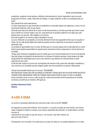 WWW.SUPERCEREBRO.COM
la hora en la que yo debería estar en el trabajo y había otra mente que me recordaba que ya
debería estar en el trabajo y que ya era muy tarde, sin embargo me mantuve firme en lograr mi
propósito, surgieron otros planes y disfrute intensamente el estar logrando lo que me avía
propuesto no hacer nada, referente al trabajo. Lo logre disfrute mi día y mi propósito fue un
éxito.
Que aprendí de esta experiencia:
Lo más importante es que teniendo un propósito es más fácil lograr los objetivos y esto a la vez
te permite disfrutar más lo que haces.
Descubrí que hay otra parte de mí que me da instrucciones y me dice que hay que hacer cosas
pero al final no se hace nada y aun así esta parte de mi queda conforme con algo que solo
planeo pero no ejecuto. Me engaño a mí mismo.
Este día engañe a mi mente y logre identificar la cura.
La cura. Necesito un propósito y necesito deshacerme de esa segunda mente que no ayuda en
nada. Ver la vida desde diferentes ópticas ayuda mucho y disfrutar lo que haces te permite
aprender más.
La verdad eh aprendido más en estos 30 días que en muchos lapsos de la vida además es como
todo lo que hubiera aprendido en experiencias anteriores ahora empezaran a tomar forma es
increíble.
Tengo otras historias magnificas que eh vivido que no eh mencionado pero el curos esta genial.
Hoy día tengo el propósito de aprovechar mi tiempo al máximo porque, estoy seguro de algo
tengo fecha de caducidad, pero voy a vivir atento y voy obtener el conocimiento a cada
experiencia que vivía.
El día de ayer repace el curso con el propósito de avanzar más, para leer párrafos completos y
mis avances son increíbles jamás imagine poder leer de esta forma es genial. Mil gracias.

¡Estoy irreconocible desde que te conocí! “DP100000”.
HAY MUCHAS COSAS QUE NO ALCANZO A CONTAR Y COSAS QUE NO EH ECHO PERO NECESITO
TIEMPO PARA ORAGNIZAR TODO DE FORMA ADECUADA PERO SE QUE LO VOY A LOGRAR.
Estoy viviendo como un loco, todo es genial, todo está tomado la forma perfecta el sentido
correcto y la disfruto al máximo. Mil gracias.

Esteban Palomares Ortiz,
Mexico


A LOS 3 DIAS
Le envió el resultado obtenido los 3 primeros días. Del curso DP 100000

He seguido los pasos del método de la sección 1, escuche el audio de nivel ALFA y me siento
súper relajado en todo el cuerpo y con mayor capacidad de atención. El modo Delta o sonido
numero 4 solamente lo he usado un par de veces y me resulto más fácil realizar los
ejercicios de la fase 2.

El despertar con el sonido 1 ha sido bueno, ya que me deja en un estado despierto y sin nada
de sueño. Este sonido me pone en completo estado de alerta mental.
 