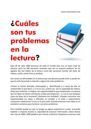 WWW.SUPERCEREBRO.COM




¿Cuáles
son tus
problemas
en la
lectura?
Solo 20 de cada 1000 personas leen con un buen nivel de comprensión y
retención; pero las 980 personas restantes que son la mayoría padecen de los
agobios del mal hábito de la lectura como el cansancio mental, el dolor de cabeza,
sueño, estrés físico y cerebral.

Son varias las dificultades en la lectura que una persona puede tener y puede ser
que tú estés buscando la solución a alguno de estos problemas.

¿Se te distrae con facilidad la mente, te sientes preocupado y no tienes claridad
mental, te falta conecntracion y a causa de ello no comprendes lo que lees?; y si
no es eso, ¿Cómo vas con tu capacidad de análisis, dirías que sintetizas e integras
con espontaneidad lo que comprendes o te parece que las ideas no tienen
correlación y todo está disperso?; y si no es eso tampoco ¿qué me dices de tu
memoria? ¿Retienes con facilidad?, ¿Puedes comunicar con espontaneidad tus
ideas o dificultas en acceder a lo leído y experimentas constantes nublaciones? Si
eso es lo que estás viviendo entonces este reporte es un excelente comienzo para
terminar con estos problemas.

Pero también puede ser que tu tengas ya alguna experiencia y estás buscando
explotar a mayores escalas tu capacidad de procesar información, talvez deseas
 