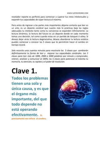 WWW.SUPERCEREBRO.COM

leer más de 2000, 3000 palabras por minuto y dominar Fotolectura entonces este
revelador reporte es perfecto para comenzar a superar tus retos intelectuales y
expandir tus capacidades de súper lectura al máximo.

Pero antes de ingresar a las partes más importantes déjame contarte que leer es
un arte, es un deporte cerebral que cuanto más lo prácticas bajo las reglas
adecuadas tu intelecto tanto como tu conciencia se expanden infinitamente. La
lectura dinámica, la lectura del futuro es un deporte donde en cada momento
tomas una decisión, tal como cuando estas en un partido de básquet o vóley. Si
deseas dejar atrás la lectura degenerativa, deseas abandonar la lectura estática
puedes comenzar a conocer las 5 claves que te permitirán hacer el cambio en
tiempo record.

Solo necesito unos cuantos minutos para mostrarte las 5 claves que cambiarán
definitivamente tu forma de leer y mejorar tus capacidades cerebrales. Las 5
claves para leer más de 1000, 2000 o 3000 palabras por minuto y comprender,
retener, analizar y comunicar al 100%; las 5 claves para potenciar al máximo tu
memoria, tu atención, tu rapidez y el poder de resolución.



Clave 1.
Todos los problemas
tienen una sola y
única causa, y es que
el órgano más
importante, del que
todo depende no
está operando
efectivamente. Si,
precisamente me refiero al cerebro.
 