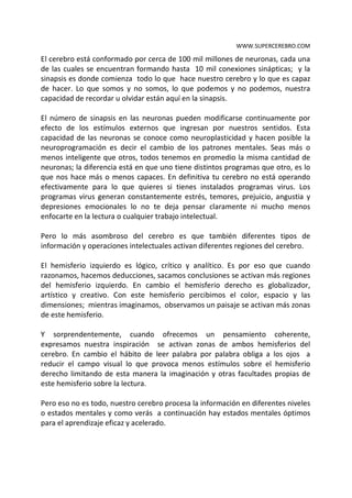WWW.SUPERCEREBRO.COM

El cerebro está conformado por cerca de 100 mil millones de neuronas, cada una
de las cuales se encuentran formando hasta 10 mil conexiones sinápticas; y la
sinapsis es donde comienza todo lo que hace nuestro cerebro y lo que es capaz
de hacer. Lo que somos y no somos, lo que podemos y no podemos, nuestra
capacidad de recordar u olvidar están aquí en la sinapsis.

El número de sinapsis en las neuronas pueden modificarse continuamente por
efecto de los estímulos externos que ingresan por nuestros sentidos. Esta
capacidad de las neuronas se conoce como neuroplasticidad y hacen posible la
neuroprogramación es decir el cambio de los patrones mentales. Seas más o
menos inteligente que otros, todos tenemos en promedio la misma cantidad de
neuronas; la diferencia está en que uno tiene distintos programas que otro, es lo
que nos hace más o menos capaces. En definitiva tu cerebro no está operando
efectivamente para lo que quieres si tienes instalados programas virus. Los
programas virus generan constantemente estrés, temores, prejuicio, angustia y
depresiones emocionales lo que no te deja pensar claramente ni mucho menos
enfocarte en la lectura o cualquier trabajo intelectual.

Pero lo más asombroso del cerebro es que también para diferentes tipos de
información y operaciones intelectuales se activan diferentes regiones del
cerebro.

El hemisferio izquierdo es lógico, crítico y analítico. Es por eso que cuando
razonamos, hacemos deducciones, sacamos conclusiones se activan más regiones
del hemisferio izquierdo. En cambio el hemisferio derecho es globalizador,
artístico y creativo. Con este hemisferio percibimos el color, espacio y las
dimensiones; mientras imaginamos, observamos un paisaje se activan más zonas
de este hemisferio.

Y sorprendentemente, cuando ofrecemos un pensamiento coherente,
expresamos nuestra inspiración se activan zonas de ambos hemisferios del
cerebro. En cambio el hábito de leer palabra por palabra obliga a los ojos a
reducir el campo visual lo que provoca menos estímulos sobre el hemisferio
derecho limitando de esta manera la imaginación y otras facultades propias de
este hemisferio sobre la lectura.

Pero eso no es todo, nuestro cerebro procesa la información en diferentes niveles
o estados mentales y como verás a continuación hay estados mentales óptimos
para el aprendizaje eficaz y acelerado.
 