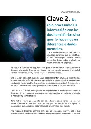 WWW.SUPERCEREBRO.COM




                                          Clave 2. No
                                          solo procesamos la
                                          información con los
                                          dos hemisferios sino
                                          que lo hacemos en
                                          diferentes estados
                                          mentales.
                                           Cada nivel está caracterizado por una
                                          velocidad o marcha que los científicos
                                          y los neurólogos llaman ondas
                                          cerebrales. Estas ondas cerebrales se
                                          miden en ciclos por segundo.

Beta de14 a 21 ciclos por segundo: sirve para estar despierto, alerta, percibir el
tiempo y el espacio. El pasar más tiempo en este estado provoca la ansiedad,
pérdida de la creatividad y uno es propenso a la irritabilidad.

Alfa de 7 a 14 ciclos por segundo: Es un poco más lenta y sirve para experimentar
estados mentales enfocados de alta creatividad y acceso a capacidades cerebrales
agudizadas. Hacen posible el aprendizaje acelerado, incremento de la memoria, el
desarrollo de nuestra intuición y la conexión con nuestra parte inconsciente.

Theta de 5 a 7 ciclos por segundo: Se experimenta al momento de dormir o
despertar. Es un estado de subconsciencia, hacen posible la relajación profunda,
la inspiración y la meditación.

Delta de 0 a 5 ciclos por segundo: son las ondas que se requieren para tener un
sueño profundo y reparador. Los días en que te despiertas con agobio o
cansancio es que no pudiste pasar el tiempo suficiente en este estado.

Y la verdadera diferencia entre la gente que es enfocada, creativa, ágil es que
pueden cambiar con facilidad sus estados mentales; pueden aprender a la hora de
 