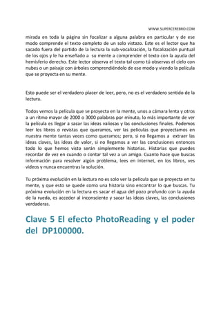 WWW.SUPERCEREBRO.COM

mirada en toda la página sin focalizar a alguna palabra en particular y de ese
modo comprende el texto completo de un solo vistazo. Este es el lector que ha
sacado fuera del partido de la lectura la sub-vocalización, la focalización puntual
de los ojos y le ha enseñado a su mente a comprender el texto con la ayuda del
hemisferio derecho. Este lector observa el texto tal como tú observas el cielo con
nubes o un paisaje con árboles comprendiéndolo de ese modo y viendo la película
que se proyecta en su mente.


Esto puede ser el verdadero placer de leer, pero, no es el verdadero sentido de la
lectura.

Todos vemos la película que se proyecta en la mente, unos a cámara lenta y otros
a un ritmo mayor de 2000 o 3000 palabras por minuto, lo más importante de ver
la película es llegar a sacar las ideas valiosas y las conclusiones finales. Podemos
leer los libros o revistas que queramos, ver las películas que proyectamos en
nuestra mente tantas veces como queramos; pero, si no llegamos a extraer las
ideas claves, las ideas de valor, si no llegamos a ver las conclusiones entonces
todo lo que hemos visto serán simplemente historias. Historias que puedes
recordar de vez en cuando o contar tal vez a un amigo. Cuanto hace que buscas
información para resolver algún problema, lees en internet, en los libros, ves
videos y nunca encuentras la solución.

Tu próxima evolución en la lectura no es solo ver la película que se proyecta en tu
mente, y que esto se quede como una historia sino encontrar lo que buscas. Tu
próxima evolución en la lectura es sacar el agua del pozo profundo con la ayuda
de la rueda, es acceder al inconsciente y sacar las ideas claves, las conclusiones
verdaderas.


Clave 5 El efecto PhotoReading y el poder
del DP100000.
 