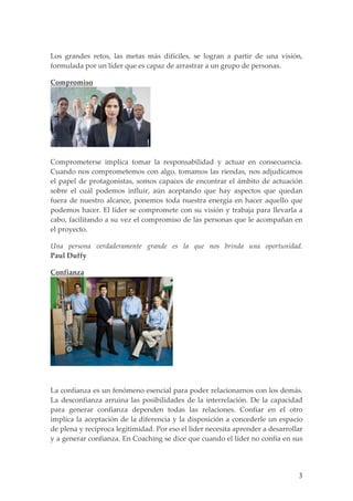 Los grandes retos, las metas más difíciles, se logran a partir de una visión,
formulada por un líder que es capaz de arrastrar a un grupo de personas.

Compromiso




Comprometerse implica tomar la responsabilidad y actuar en consecuencia.
Cuando nos comprometemos con algo, tomamos las riendas, nos adjudicamos
el papel de protagonistas, somos capaces de encontrar el ámbito de actuación
sobre el cuál podemos influir, aún aceptando que hay aspectos que quedan
fuera de nuestro alcance, ponemos toda nuestra energía en hacer aquello que
podemos hacer. El líder se compromete con su visión y trabaja para llevarla a
cabo, facilitando a su vez el compromiso de las personas que le acompañan en
el proyecto.

Una persona verdaderamente grande es la que nos brinda una oportunidad.
Paul Duffy

Confianza




La confianza es un fenómeno esencial para poder relacionarnos con los demás.
La desconfianza arruina las posibilidades de la interrelación. De la capacidad
para generar confianza dependen todas las relaciones. Confiar en el otro
implica la aceptación de la diferencia y la disposición a concederle un espacio
de plena y recíproca legitimidad. Por eso el líder necesita aprender a desarrollar
y a generar confianza. En Coaching se dice que cuando el líder no confía en sus




                                                                                3
 