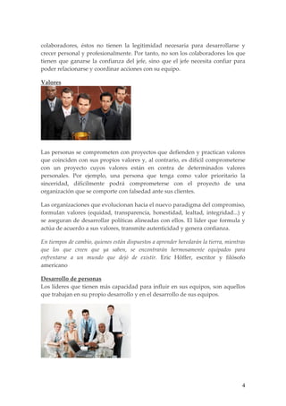 colaboradores, éstos no tienen la legitimidad necesaria para desarrollarse y
crecer personal y profesionalmente. Por tanto, no son los colaboradores los que
tienen que ganarse la confianza del jefe, sino que el jefe necesita confiar para
poder relacionarse y coordinar acciones con su equipo.

Valores




Las personas se comprometen con proyectos que defienden y practican valores
que coinciden con sus propios valores y, al contrario, es difícil comprometerse
con un proyecto cuyos valores están en contra de determinados valores
personales. Por ejemplo, una persona que tenga como valor prioritario la
sinceridad, difícilmente podrá comprometerse con el proyecto de una
organización que se comporte con falsedad ante sus clientes.

Las organizaciones que evolucionan hacia el nuevo paradigma del compromiso,
formulan valores (equidad, transparencia, honestidad, lealtad, integridad...) y
se aseguran de desarrollar políticas alineadas con ellos. El líder que formula y
actúa de acuerdo a sus valores, transmite autenticidad y genera confianza.

En tiempos de cambio, quienes están dispuestos a aprender heredarán la tierra, mientras
que los que creen que ya saben, se encontrarán hermosamente equipados para
enfrentarse a un mundo que dejó de existir. Eric Höffer, escritor y filósofo
americano

Desarrollo de personas
Los líderes que tienen más capacidad para influir en sus equipos, son aquellos
que trabajan en su propio desarrollo y en el desarrollo de sus equipos.




                                                                                     4
 