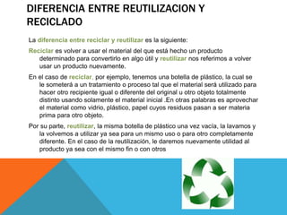 DIFERENCIA ENTRE REUTILIZACION Y
RECICLADO
La diferencia entre reciclar y reutilizar es la siguiente:
Reciclar es volver a usar el material del que está hecho un producto
determinado para convertirlo en algo útil y reutilizar nos referimos a volver
usar un producto nuevamente.
En el caso de reciclar, por ejemplo, tenemos una botella de plástico, la cual se
le someterá a un tratamiento o proceso tal que el material será utilizado para
hacer otro recipiente igual o diferente del original u otro objeto totalmente
distinto usando solamente el material inicial .En otras palabras es aprovechar
el material como vidrio, plástico, papel cuyos residuos pasan a ser materia
prima para otro objeto.
Por su parte, reutilizar, la misma botella de plástico una vez vacía, la lavamos y
la volvemos a utilizar ya sea para un mismo uso o para otro completamente
diferente. En el caso de la reutilización, le daremos nuevamente utilidad al
producto ya sea con el mismo fin o con otros
 
