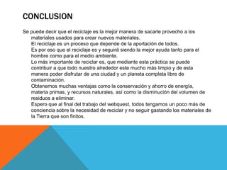 CONCLUSION
Se puede decir que el reciclaje es la mejor manera de sacarle provecho a los
materiales usados para crear nuevos materiales.
El reciclaje es un proceso que depende de la aportación de todos.
Es por eso que el reciclaje es y seguirá siendo la mejor ayuda tanto para el
hombre como para el medio ambiente.
Lo más importante de reciclar es, que mediante esta práctica se puede
contribuir a que todo nuestro alrededor este mucho más limpio y de esta
manera poder disfrutar de una ciudad y un planeta completa libre de
contaminación.
Obtenemos muchas ventajas como la conservación y ahorro de energía,
materia primas, y recursos naturales, así como la disminución del volumen de
residuos a eliminar.
Espero que al final del trabajo del webquest, todos tengamos un poco más de
conciencia sobre la necesidad de reciclar y no seguir gastando los materiales de
la Tierra que son finitos.
 