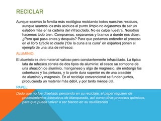 RECICLAR
Aunque seamos la familia más ecológica reciclando todos nuestros residuos,
aunque seamos los más asiduos al punto limpio no dejaremos de ser un
eslabón más en la cadena del infraciclado. No es culpa nuestra. Nosotros
hacemos todo bien. Compramos, separamos y tiramos a donde nos dicen.
¿Pero qué pasa antes y después? Para que podamos entender el proceso
en el libro Cradle to cradle (“De la cuna a la cuna” en español) ponen el
ejemplo de una lata de refresco:
ALUMINIO:
El aluminio es otro material valioso pero constantemente infraciclado. La típica
lata de refresco consta de dos tipos de aluminio: el casco se compone de
una aleación de aluminio, manganeso y algo de magnesio, sin embargo las
coberturas y las pinturas, y la parte dura superior es de una aleación
de aluminio y magnesio. En el reciclaje convencional se funden juntos,
produciendo un material más débil, y por tanto menos útil.
PAPEL:
Dado que no fue diseñado pensando en su reciclaje, el papel requiere de
procedimientos intensivos de blanqueado, así como otros procesos químicos,
para que pueda volver a ser blanco en su reutilización.
 