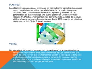 PLASTICO:
Los plásticos juegan un papel importante en casi todos los aspectos de nuestras
vidas. Los plásticos se utilizan para la fabricación de productos de uso
cotidiano, tales como envases de bebidas, juguetes y muebles. El uso
generalizado de plásticos exige una buena gestión de vida del producto
hasta su fin. Plásticos representan más del 12 % de la cantidad de residuos
sólidos urbanos, un aumento espectacular desde 1960, cuando los plásticos
fueron menos del 1% del flujo de residuos.
VIDRIO:
Durante siglos, el vidrio ha servido como un recipiente de envasado universal,
albergando en su interior productos alimenticios de lujo, como el vino y el
aceite de oliva. Hoy en día, los fabricantes utilizan el vidrio para todo tipo de
productos desde las bebidas gaseosas al perfume. El vidrio en muchos
artículos, desde una botella de refresco a su ordenador personal, puede ser
reciclado una y otra vez sin perder su fuerza.
 