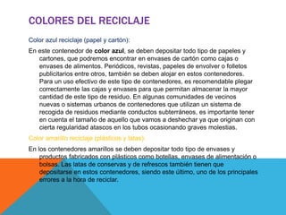 COLORES DEL RECICLAJE
Color azul reciclaje (papel y cartón):
En este contenedor de color azul, se deben depositar todo tipo de papeles y
cartones, que podremos encontrar en envases de cartón como cajas o
envases de alimentos. Periódicos, revistas, papeles de envolver o folletos
publicitarios entre otros, también se deben alojar en estos contenedores.
Para un uso efectivo de este tipo de contenedores, es recomendable plegar
correctamente las cajas y envases para que permitan almacenar la mayor
cantidad de este tipo de residuo. En algunas comunidades de vecinos
nuevas o sistemas urbanos de contenedores que utilizan un sistema de
recogida de residuos mediante conductos subterráneos, es importante tener
en cuenta el tamaño de aquello que vamos a deshechar ya que originan con
cierta regularidad atascos en los tubos ocasionando graves molestias.
Color amarillo reciclaje (plásticos y latas):
En los contenedores amarillos se deben depositar todo tipo de envases y
productos fabricados con plásticos como botellas, envases de alimentación o
bolsas. Las latas de conservas y de refrescos también tienen que
depositarse en estos contenedores, siendo este último, uno de los principales
errores a la hora de reciclar.
 