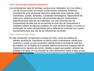 Color rojo reciclaje (desechos peligrosos):
Los contenedores rojos de reciclaje, aunque poco habituales, son muy útiles y
uno de los que evitan una mayor contaminación ambiental. Podemos
considerarlos para almacenar desechos peligrosos como baterias, pilas,
insecticidas, aceites, aerosoles, o productos tecnológicos. Dependiendo de
cada zona, podemos encontrar adicionalmente algunos contenedores
específicos para este tipo de materiales. Los más comunes son los
contenedores de pilas que se encuentran en todo tipo de marquesinas o
mobiliario urbano de algunas ciudades. En caso de tener dudas o no tener un
contenedor de estas características cerca, deberemos contactar con nuestro
ayuntamiento para que nos de las indicaciones correctas.
Color verde reciclaje (vidrio):
En este contenedor se depositan envases de vidrio, como las botellas de
bebidas alcohólicas. Importante no utilizar estos contenedores verdes para
cerámica o cristal, ya que encarecen notablemente el reciclaje de este tipo
de material. En la medida de lo posible, deberemos eliminar cualquier tipo de
material como tapones de corcho, metales o papel que puedan contener las
botellas o envases. En los envases de vidrio deberemos retirar la tapa ya que
esta deberá reciclarse por norma general en el contenedor amarillo.
.
 