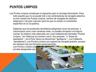 PUNTOS LIMPIOS
Los Puntos Limpios constituyen el siguiente paso al reciclaje domiciliario. Para
todo aquello que no se puede tirar a los contenedores de recogida selectiva
se han creado los Puntos Limpios, centros de recogida de residuos
peligrosos o de gran volumen para los que no existe un contenedor
específico en la vía pública.
Sabemos que los productos domésticos peligrosos como las pinturas, o
voluminosos como unas ventanas rotas, no pueden arrojarse a la basura
normal. Su destino más adecuado son unas instalaciones llamadas “Puntos
Limpios ” (en Valencia se conocen como “eco parques ” o “áreas de
aportación ”, en el País Vasco se denominan “garbigune ”, y en Cataluña,
“deixalleries”). Los Puntos Limpios son lugares de recogida gratuita, aunque
los residuos hay que llevarlos personalmente.
Los Puntos Limpios suelen gestionarlos los ayuntamientos o a empresas
privada designadas por estos.
 