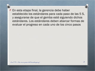 En esta etapa final, la gerencia debe haber establecido los estándares para cada paso de las 5 S, y asegurarse de que el gemba esté siguiendo dichos estándares. Los estándares deben abarcar formas de evaluar el progreso en cada uno de los cinco pasos Las 5 S´s (los cinco pasos del housekeeping) 