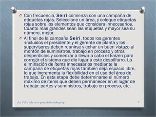 Con frecuencia,  Seiri  comienza con una campaña de etiquetas rojas. Seleccione un área, y coloque etiquetas rojas sobre los elementos que considera innecesarios. Cuanto mas grandes sean las etiquetas y mayor sea su número, mejor.  Al final de la campaña  Seiri , todos los gerentes -incluidos el presidente y el gerente de planta y los supervisores deben reunirse y echar un buen vistazo al montón de suministros, trabajo en proceso y otros desperdicios y comenzar a llevar a cabo el kaizen para corregir el sistema que dio lugar a este despilfarro. La eliminación de ítems innecesarios mediante la campaña de etiquetas rojas también deja espacio libre, lo que incrementa la flexibilidad en el uso del área de trabajo. En esta etapa debe determinarse el número máximo de ítems que deben permanecer en el lugar de trabajo: partes y suministros, trabajo en proceso, etc.  Las 5 S´s (los cinco pasos del housekeeping) 