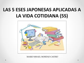 MARIO MISAEL MORENO CASTRO
LAS 5 ESES JAPONESAS APLICADAS A
LA VIDA COTIDIANA (5S)
 