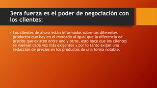 3era fuerza es el poder de negociación con
los clientes:
• Los clientes de ahora están informados sobre los diferentes
productos que hay en el mercado al igual que la diferencia de
precios que existen entre uno y otros, esto hace que los clientes
se vuelvan cada vez más exigentes y por lo tanto exijan una
reducción de precios en los productos de una forma notable.
 