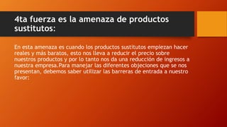 4ta fuerza es la amenaza de productos
sustitutos:
En esta amenaza es cuando los productos sustitutos empiezan hacer
reales y más baratos, esto nos lleva a reducir el precio sobre
nuestros productos y por lo tanto nos da una reducción de ingresos a
nuestra empresa.Para manejar las diferentes objeciones que se nos
presentan, debemos saber utilizar las barreras de entrada a nuestro
favor:
 