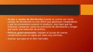 • Acceso a canales de distribución:Cuando se cuenta con varios
canales de distribución es muy difícil que aparezcan competidores
y que los proveedores acepten el producto, esto hace que las
empresas compartan costos de promoción de distribución y tengan
que hacer una reducción de precios.
• Políticas gubernamentales: Impiden el acceso de nuevos
competidores,esto se regula por leyes muy estrictas.
• Analizar que pasa en el libre mercado)
 