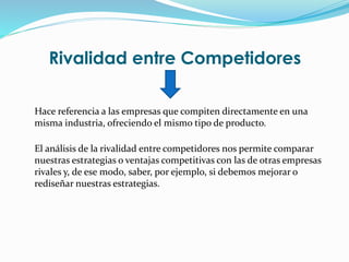 Rivalidad entre Competidores
Hace referencia a las empresas que compiten directamente en una
misma industria, ofreciendo el mismo tipo de producto.
El análisis de la rivalidad entre competidores nos permite comparar
nuestras estrategias o ventajas competitivas con las de otras empresas
rivales y, de ese modo, saber, por ejemplo, si debemos mejorar o
rediseñar nuestras estrategias.
 