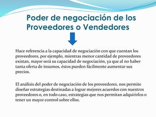 Poder de negociación de los
Proveedores o Vendedores
Hace referencia a la capacidad de negociación con que cuentan los
proveedores, por ejemplo, mientras menor cantidad de proveedores
existan, mayor será su capacidad de negociación, ya que al no haber
tanta oferta de insumos, éstos pueden fácilmente aumentar sus
precios.
El análisis del poder de negociación de los proveedores, nos permite
diseñar estrategias destinadas a lograr mejores acuerdos con nuestros
proveedores o, en todo caso, estrategias que nos permitan adquirirlos o
tener un mayor control sobre ellos.
 