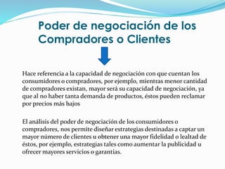 Poder de negociación de los
Compradores o Clientes
Hace referencia a la capacidad de negociación con que cuentan los
consumidores o compradores, por ejemplo, mientras menor cantidad
de compradores existan, mayor será su capacidad de negociación, ya
que al no haber tanta demanda de productos, éstos pueden reclamar
por precios más bajos
El análisis del poder de negociación de los consumidores o
compradores, nos permite diseñar estrategias destinadas a captar un
mayor número de clientes u obtener una mayor fidelidad o lealtad de
éstos, por ejemplo, estrategias tales como aumentar la publicidad u
ofrecer mayores servicios o garantías.
 