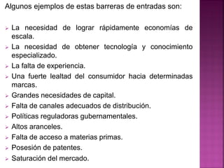 Algunos ejemplos de estas barreras de entradas son:
 La necesidad de lograr rápidamente economías de
escala.
 La necesidad de obtener tecnología y conocimiento
especializado.
 La falta de experiencia.
 Una fuerte lealtad del consumidor hacia determinadas
marcas.
 Grandes necesidades de capital.
 Falta de canales adecuados de distribución.
 Políticas reguladoras gubernamentales.
 Altos aranceles.
 Falta de acceso a materias primas.
 Posesión de patentes.
 Saturación del mercado.
 