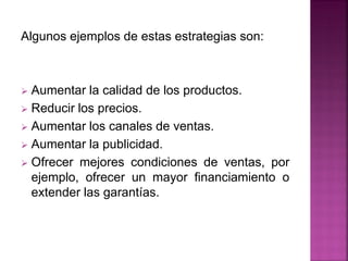 Algunos ejemplos de estas estrategias son:
 Aumentar la calidad de los productos.
 Reducir los precios.
 Aumentar los canales de ventas.
 Aumentar la publicidad.
 Ofrecer mejores condiciones de ventas, por
ejemplo, ofrecer un mayor financiamiento o
extender las garantías.
 